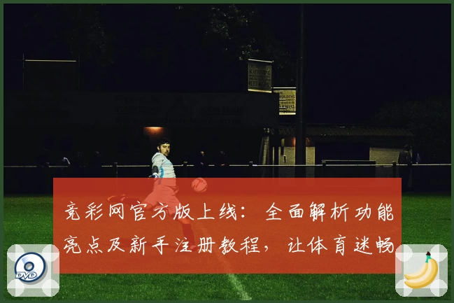 竞彩网官方版上线：全面解析功能亮点及新手注册教程，让体育迷畅享便捷体验
