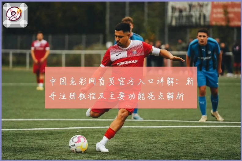 中国竞彩网首页官方入口详解：新手注册教程及主要功能亮点解析