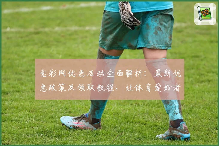 竞彩网优惠活动全面解析：最新优惠政策及领取教程，让体育爱好者畅享更多福利