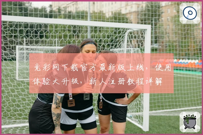 竞彩网下载官方最新版上线，使用体验大升级，新人注册教程详解