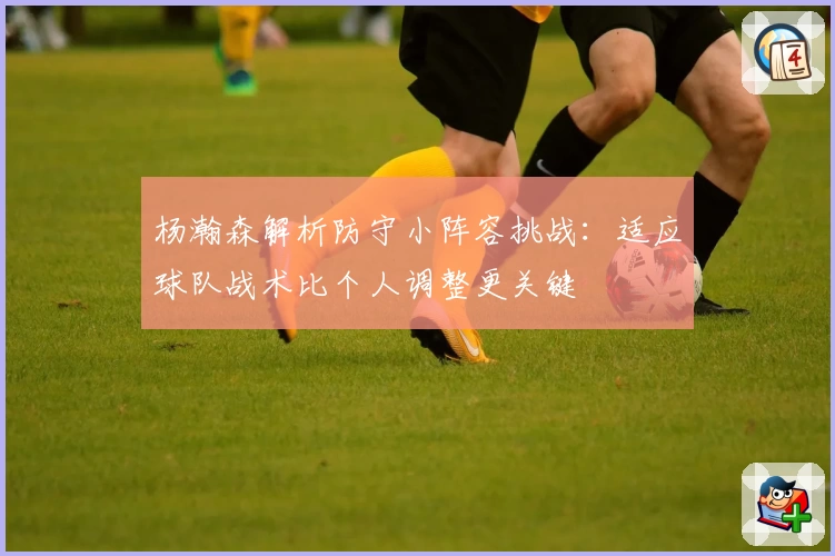 杨瀚森解析防守小阵容挑战:适应球队战术比个人调整更关键