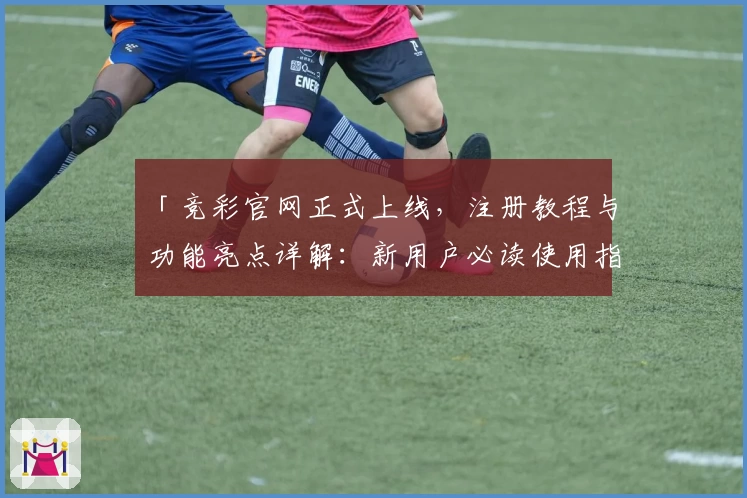 「竞彩官网正式上线，注册教程与功能亮点详解：新用户必读使用指南」