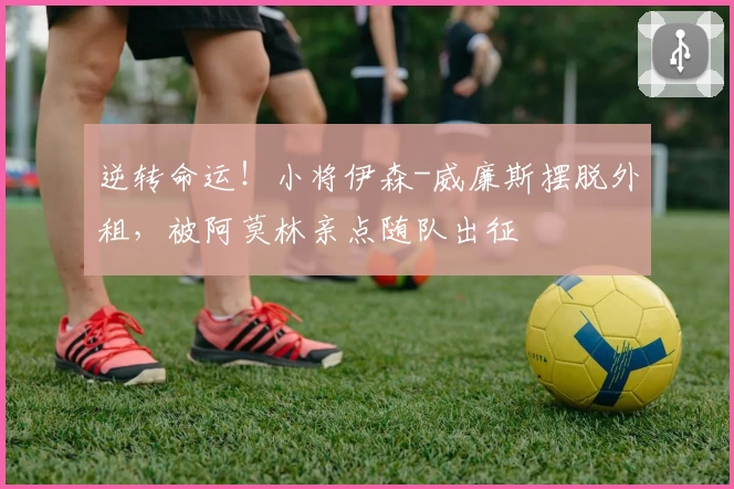 逆转命运!小将伊森-威廉斯摆脱外租,被阿莫林亲点随队出征