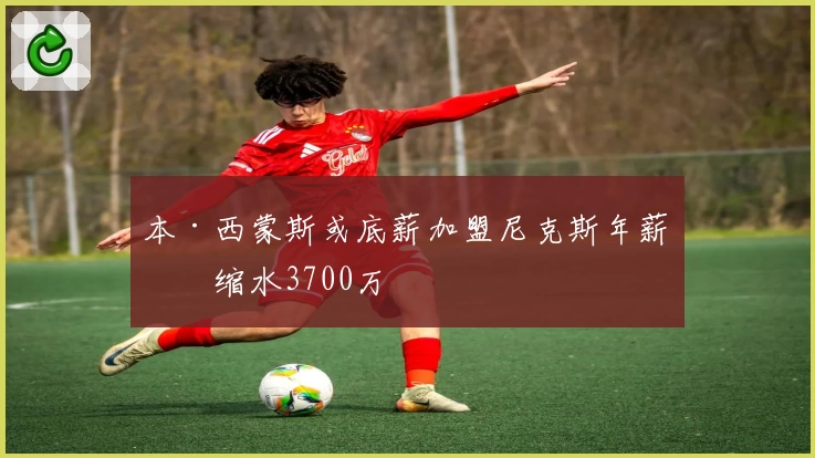 本·西蒙斯或底薪加盟尼克斯年薪或缩水3700万
