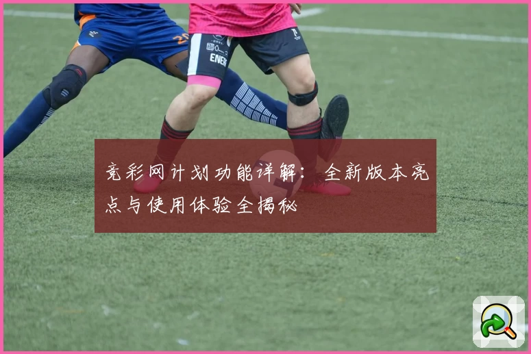 竞彩网计划功能详解：全新版本亮点与使用体验全揭秘