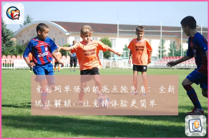 竞彩网单场功能亮点抢先看：全新玩法解锁，让竞猜体验更简单