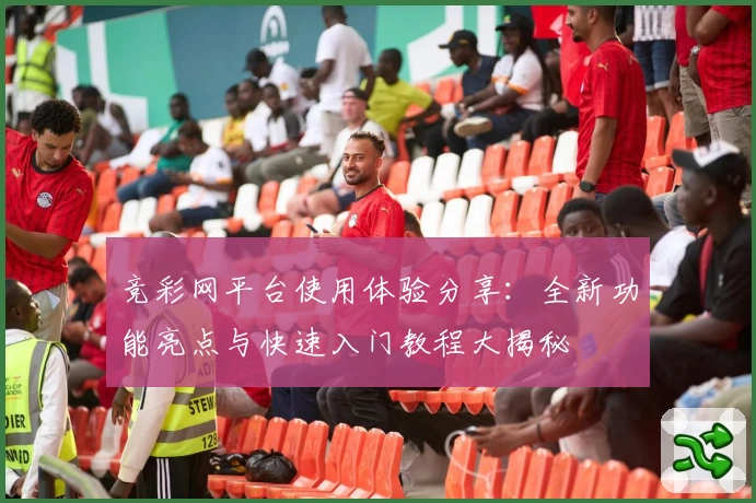 竞彩网平台使用体验分享：全新功能亮点与快速入门教程大揭秘
