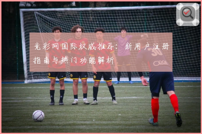 竞彩网国际权威推荐：新用户注册指南与热门功能解析