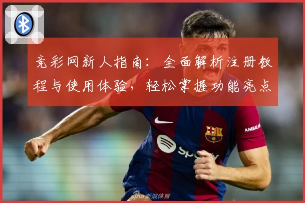 竞彩网新人指南：全面解析注册教程与使用体验，轻松掌握功能亮点