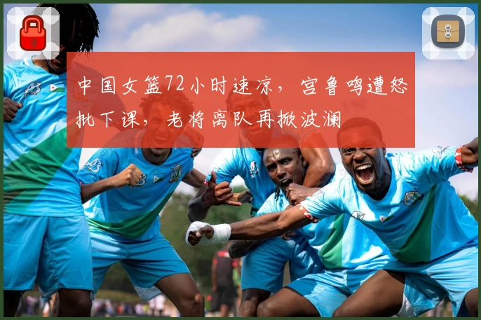 中国女篮72小时速凉,宫鲁鸣遭怒批下课,老将离队再掀波澜