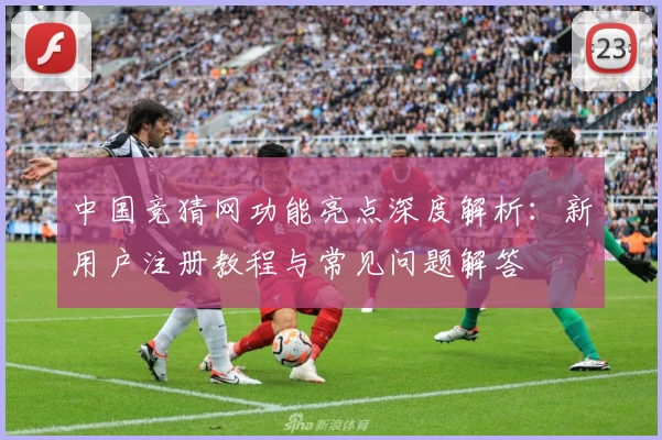 中国竞猜网功能亮点深度解析：新用户注册教程与常见问题解答