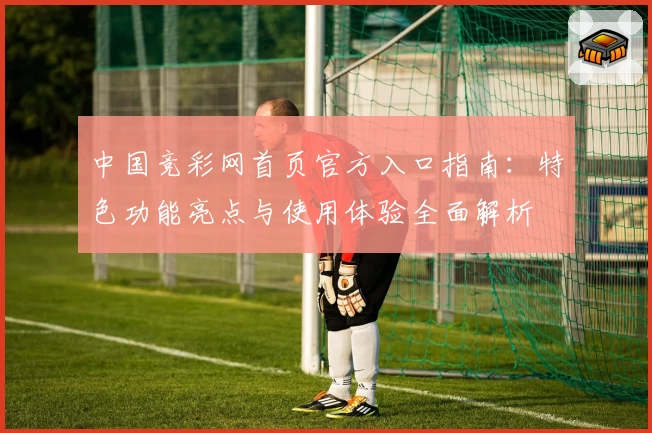 中国竞彩网首页官方入口指南：特色功能亮点与使用体验全面解析