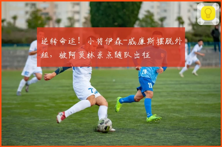逆转命运!小将伊森-威廉斯摆脱外租,被阿莫林亲点随队出征